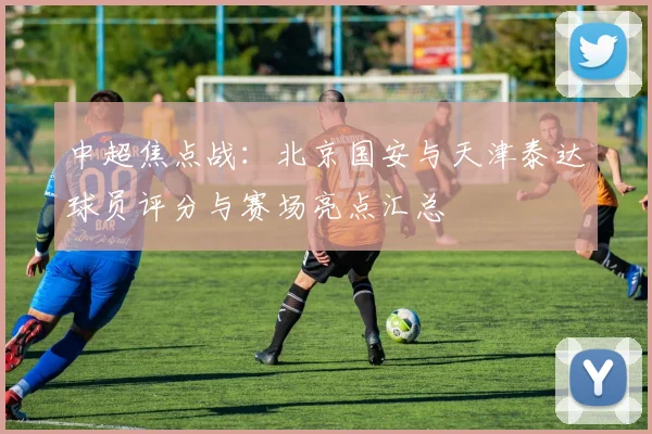 中超焦点战：北京国安与天津泰达球员评分与赛场亮点汇总