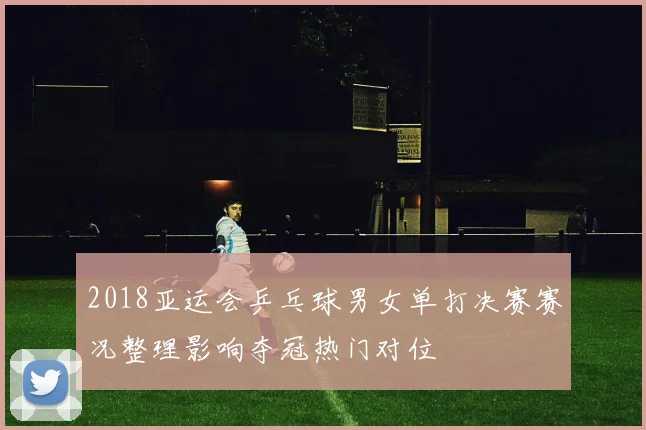 2018亚运会乒乓球男女单打决赛赛况整理影响夺冠热门对位