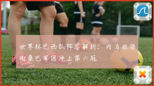 世界杯巴西队阵容解析：内马尔领衔桑巴军团冲击第六冠