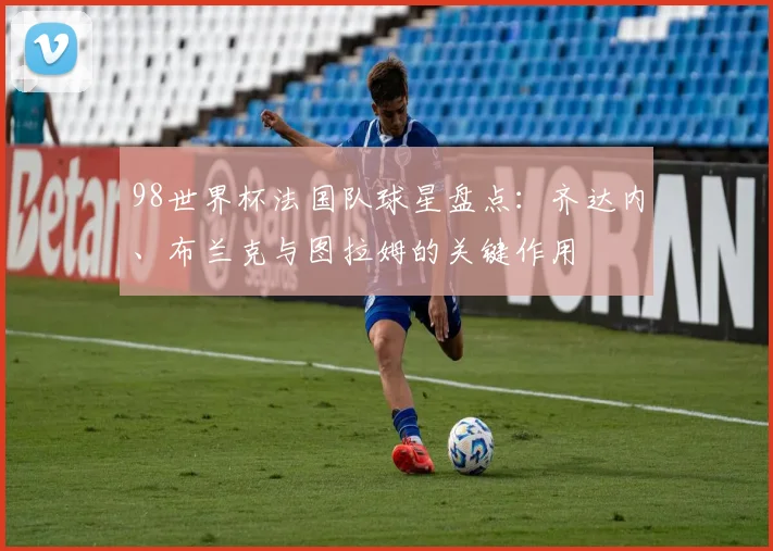 98世界杯法国队球星盘点：齐达内、布兰克与图拉姆的关键作用