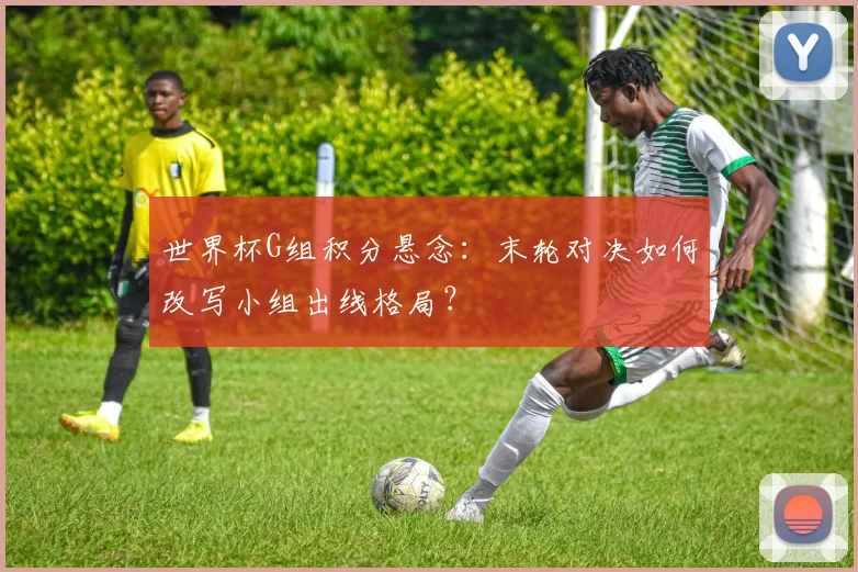 世界杯G组积分悬念：末轮对决如何改写小组出线格局？