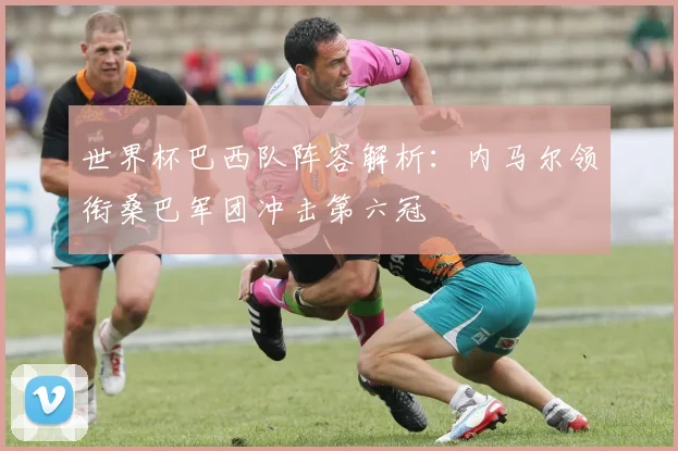 世界杯巴西队阵容解析：内马尔领衔桑巴军团冲击第六冠