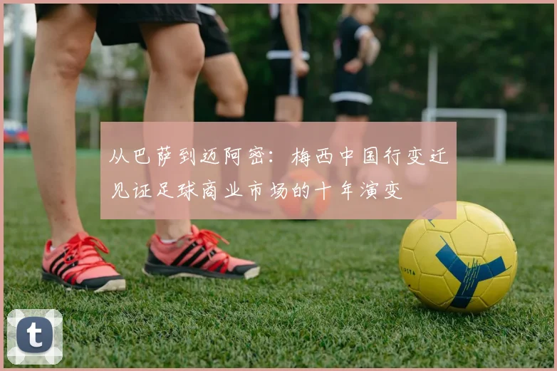 从巴萨到迈阿密：梅西中国行变迁见证足球商业市场的十年演变